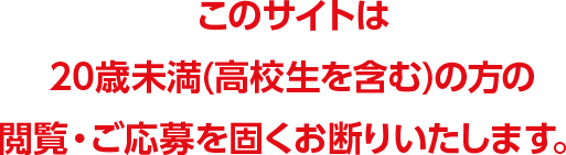 このサイトは20歳未満(高校生を含む)の方の閲覧・ご応募を固くお断りいたします。